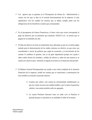 Raquel Reinoso
Fabiola Urgilés
 Los egresos que se generan en el Presupuesto de Gastos de Administración y
ventas con los que se dan en el normal funcionamiento de la empresa, el más
significativo son los sueldos los mismos que se deben cumplir junto con las
obligaciones de los beneficios sociales que corresponden.
 En el presupuesto de Gastos Financieros, el único valor que existe corresponde al
pago de Intereses por un préstamo que mantiene ASAGA S.A., el mismo que se
pagará en su totalidad este año.
 El flujo de efectivo no tiene un tratamiento muy adecuado ya que no se utiliza algún
método para la determinación de los saldos mínimos en efectivo ya que estos son
considerados a través de políticas que según la economía y el movimiento de las
cuentas lo establece el gerente, este es de gran importancia porque nos ayuda a
saber cuáles fueron los entradas y salidas de efectivo y saber de esta manera si se
cuenta con efectivo para utilizarlo en alguna inversión en el transcurso del período.
 El Balance General Presupuestado nos ayuda a una visión completa de la situación
financiera de la empresa, siendo las cuentas que se mencionan a continuación las
más notables en relación al período anterior:
 Cuentas por cobrar: esta cuenta ha incrementado notablemente ya
que las ventas tuvieron una subida notable y por lo tanto al generarse
créditos esta cuenta también sufre un agregado.
 La cuenta Préstamo bancario tiene un saldo cero al finalizar el
periodo porque se cancelará en su totalidad el saldo de la misma.
 