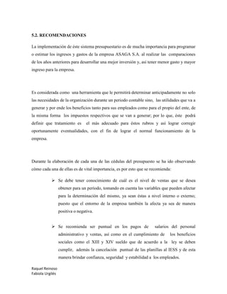 Raquel Reinoso
Fabiola Urgilés
5.2. RECOMENDACIONES
La implementación de éste sistema presupuestario es de mucha importancia para programar
o estimar los ingresos y gastos de la empresa ASAGA S.A. al realizar las comparaciones
de los años anteriores para desarrollar una mejor inversión y, así tener menor gasto y mayor
ingreso para la empresa.
Es considerada como una herramienta que le permitirá determinar anticipadamente no solo
las necesidades de la organización durante un periodo contable sino, las utilidades que va a
generar y por ende los beneficios tanto para sus empleados como para el propio del ente, de
la misma forma los impuestos respectivos que se van a generar; por lo que, éste podrá
definir que tratamiento es el más adecuado para éstos rubros y así lograr corregir
oportunamente eventualidades, con el fin de lograr el normal funcionamiento de la
empresa.
Durante la elaboración de cada una de las cédulas del presupuesto se ha ido observando
cómo cada una de ellas es de vital importancia, es por esto que se recomienda:
 Se debe tener conocimiento de cuál es el nivel de ventas que se desea
obtener para un período, tomando en cuenta las variables que pueden afectar
para la determinación del mismo, ya sean éstas a nivel interno o externo;
puesto que el entorno de la empresa también la afecta ya sea de manera
positiva o negativa.
 Se recomienda ser puntual en los pagos de salarios del personal
administrativo y ventas, así como en el cumplimiento de los beneficios
sociales como el XIII y XIV sueldo que de acuerdo a la ley se deben
cumplir, además la cancelación puntual de las planillas al IESS y de esta
manera brindar confianza, seguridad y estabilidad a los empleados.
 