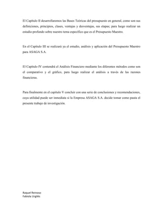 Raquel Reinoso
Fabiola Urgilés
El Capítulo II desarrollaremos las Bases Teóricas del presupuesto en general, como son sus
definiciones, principios, clases, ventajas y desventajas, sus etapas; para luego realizar un
estudio profundo sobre nuestro tema específico que es el Presupuesto Maestro.
En el Capítulo III se realizará ya el estudio, análisis y aplicación del Presupuesto Maestro
para ASAGA S.A.
El Capítulo IV contendrá el Análisis Financiero mediante los diferentes métodos como son
el comparativo y el gráfico, para luego realizar el análisis a través de las razones
financieras.
Para finalmente en el capítulo V concluir con una serie de conclusiones y recomendaciones,
cuya utilidad puede ser inmediata si la Empresa ASAGA S.A. decide tomar como pauta el
presente trabajo de investigación.
 