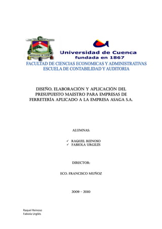 Raquel Reinoso
Fabiola Urgilés
Diseño, elaboración y aplicación del
presupuesto maestro para empresas de
ferretería aplicado a la empresa asaga s.a.
ALUMNAS:
 RAQUEL REINOSO
 FABIOLA URGILÉS
DIRECTOR:
ECO. FRANCISCO MUÑOZ
2009 – 2010
 