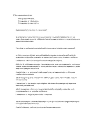 R/. Presupuesto económico. 
- Presupuesto trimestral. 
- Presupuesto de trabajadores. 
- Presupuesto de proveedores. 
6) ¿casos de diferentes tipos de presupuesto? 
R/. Una empresa hace un control de sus ventas en el año, otra toma decisiones con sus 
proveedores para tener mejor crédito, otra hace ofertas y promociones en sus productos para 
poder tener más clientela. 
7) ¿realizar un análisis de los principales objetivos y características de los presupuesto? 
R/. Objetivo de contabilidad: la contabilidad de los costos se ocupa de la clasificación de 
actividades y procesos las actividades se pueden clasificar por costos, procesos y productos. 
Característica: esto requiere mayor fortalecimiento para la empresa. 
-Objetivo de crédito: es tener mayor clientela para poder tener buenas ganancias, tanto como 
para der agrandar más el negocio ya sea un prestamista paga diario o una cooperativa y poder 
tener buenas empresas asociadas. 
Característica: es un servicio del estado para el empresario y estudiantes en diferentes 
establecimientos públicos. 
-objetivo de presupuesto: consideración del futuro, para que los planes trazados para una 
utilidad máxima. 
Característica: es que te ayuda a que no gastes más dinero del que te ganas y te permite 
planear los gastos a futuro. 
-objetivo de gastos: es tener un cronograma en todas las actividades propuestas por la 
empresa para hacer un control al final de esto. 
Característica: es el algo de proveedores y empleados. 
-objetivo de compras: un objetivo de compra es para que toda empresa tengo como recopilar 
buenas entradas con su mercancía. 
Características: esto implementa más ganancia para una empresa. 
 
