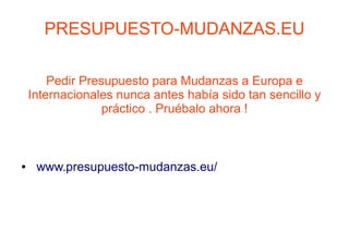 PRESUPUESTO-MUDANZAS.EU

        Pedir Presupuesto para Mudanzas a Europa e
    Internacionales nunca antes había sido tan sencillo y
                  práctico . Pruébalo ahora !



●    www.presupuesto-mudanzas.eu/
 