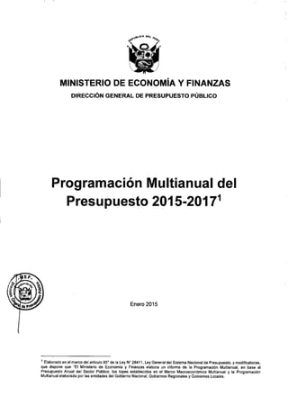 )
MINISTERIO DE ECONOMíA Y FINANZAS
DIRECCiÓN GENERAL DE PRESUPUESTO PÚBLICO
Programación Multianual del
Presupuesto 2015-20171
Enero 2015
1 Elaborado en el marco del artículo 850
de la Ley N° 28411, Ley General del Sistema Nacional de Presupuesto, y modificatorias,
que dispone que "El Ministerio de Economía y Finanzas elabora un informe de la Programación Multianual, en base al
Presupuesto Anual del Sector Público, los topes establecidos en el Marco Macroeconómico Multianual y la Programación
Multianual elaborada por las entidades del Gobierno Nacional, Gobiernos Regionales y Gobiernos Locales.
 