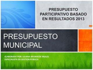 PRESUPUESTO
MUNICIPAL
ELABORADO POR: LILIANA APUMAITA YAULES
ESPECIALISTA EN GESTION PUBLICA
PRESUPUESTO
PARTICIPATIVO BASADO
EN RESULTADOS 2013
 