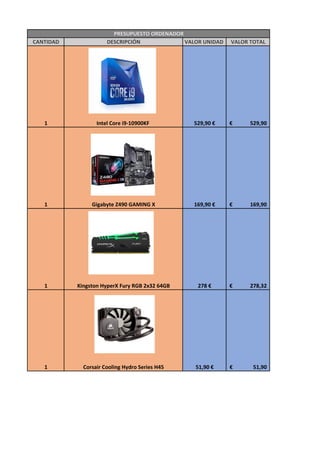 CANTIDAD DESCRIPCIÓN VALOR UNIDAD VALOR TOTAL
1 Intel Core i9-10900KF 529,90 € 529,90€
1 Gigabyte Z490 GAMING X 169,90 € 169,90€
1 Kingston HyperX Fury RGB 2x32 64GB 278 € 278,32€
1 Corsair Cooling Hydro Series H45 51,90 € 51,90€
PRESUPUESTO ORDENADOR
 