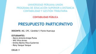 UNIVERSIDAD PERUANA UNION
PROGRAMA DE EDUCACIÓN SUPERIOR A DISTANCIA
CONTABILIDAD Y GESTIÓN TRIBUTARIA
CONTABILIDAD PÚBLICA
PRESUPUESTO PARTICIPATIVO
DOCENTE: MG. CPC. Cándida Y. Flores Huarcaya
ESTUDIANTES:
- Marco Antonio Arapa Puma
- Wili Vilca Arnao
- Emilia Mecha Vilca Gutierrez
- Rony Yanque Yanque
CICLO: V
 