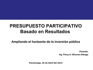 PRESUPUESTO PARTICIPATIVO 
Ampliando el horizonte de la inversión pública 
Ponente: 
Basado en Resultados 
Ing. Percy A. Olivares Arteaga 
Paramonga, 25 de Abril del 2014 
 