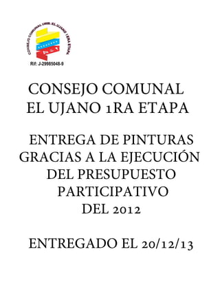 CONSEJO COMUNAL
EL UJANO 1RA ETAPA
ENTREGA DE PINTURAS
GRACIAS A LA EJECUCIÓN
DEL PRESUPUESTO
PARTICIPATIVO
DEL 2012
ENTREGADO EL 20/12/13

 