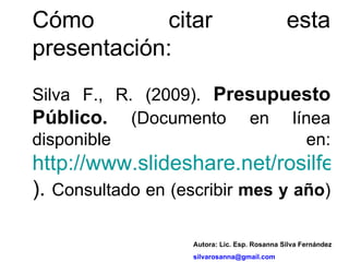Cómo citar esta presentación: Silva F., R. (2009).  Presupuesto Público.  (Documento en línea disponible en:  http://www.slideshare.net/rosilfer/presentations ).  Consultado en (escribir  mes y año ) Autora: Lic. Esp. Rosanna Silva Fernández [email_address] 