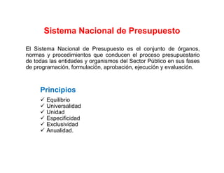 Sistema Nacional de Presupuesto
El Sistema Nacional de Presupuesto es el conjunto de órganos,
normas y procedimientos que conducen el proceso presupuestario
de todas las entidades y organismos del Sector Público en sus fases
de programación, formulación, aprobación, ejecución y evaluación.
Principios
Equilibrio
Universalidad
Unidad
Especificidad
Exclusividad
Anualidad.
 