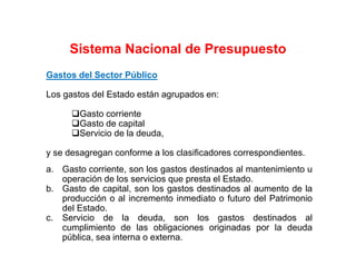 Gastos del Sector Público
Los gastos del Estado están agrupados en:
Gasto corriente
Gasto de capital
Servicio de la deuda,
y se desagregan conforme a los clasificadores correspondientes.
a. Gasto corriente, son los gastos destinados al mantenimiento u
operación de los servicios que presta el Estado.
b. Gasto de capital, son los gastos destinados al aumento de la
producción o al incremento inmediato o futuro del Patrimonio
del Estado.
c. Servicio de la deuda, son los gastos destinados al
cumplimiento de las obligaciones originadas por la deuda
pública, sea interna o externa.
Sistema Nacional de Presupuesto
 