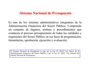 Sistema Nacional de Presupuesto
Es uno de los sistemas administrativos integrantes de la
Administración Financiera del Sector Público. Comprende
un conjunto de órganos, normas y procedimientos que
conducen el proceso presupuestario de todas las entidades y
organismos del Sector Público en sus fases de programación,
formulación, aprobación, ejecución y evaluación.
El Sistema Nacional de Presupuesto se rige por la Ley N° 28112, Ley Marco de la
Administración Financiera del Sector Publico y por la Ley N° 28411, Ley General del
Sistema Nacional de Presupuesto.
 