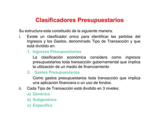 Su estructura esta constituido de la siguiente manera:
i. Existe un clasificador único para identificar las partidas del
Ingresos y los Gastos, denominado Tipo de Transacción y que
está dividido en:
1. Ingresos Presupuestarios
La clasificación económica considera como ingresos
presupuestarios toda transacción gubernamental que implica
la utilización de un medio de financiamiento
2. Gastos Presupuestarios
Como gastos presupuestarios toda transacción que implica
una aplicación financiera o un uso de fondos.
ii. Cada Tipo de Transacción está dividido en 3 niveles:
a) Genérica
b) Subgenérica
c) Específica
Clasificadores Presupuestarios
 