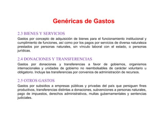 2.3 BIENES Y SERVICIOS
Gastos por concepto de adquisición de bienes para el funcionamiento institucional y
cumplimiento de funciones, así como por los pagos por servicios de diversa naturaleza
prestados por personas naturales, sin vínculo laboral con el estado, o personas
jurídicas.
2.4 DONACIONES Y TRANSFERENCIAS
Gastos por donaciones y transferencias a favor de gobiernos, organismos
internacionales y unidades de gobierno no reembolsables de carácter voluntario u
obligatorio. Incluye las transferencias por convenios de administración de recursos.
2.5 OTROS GASTOS
Gastos por subsidios a empresas públicas y privadas del país que persiguen fines
productivos, transferencias distintas a donaciones, subvenciones a personas naturales,
pago de impuestos, derechos administrativos, multas gubernamentales y sentencias
judiciales.
Genéricas de Gastos
 