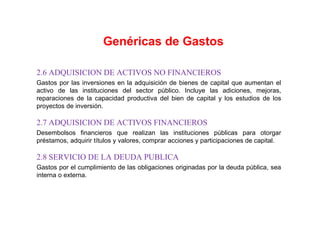 2.6 ADQUISICION DE ACTIVOS NO FINANCIEROS
Gastos por las inversiones en la adquisición de bienes de capital que aumentan el
activo de las instituciones del sector público. Incluye las adiciones, mejoras,
reparaciones de la capacidad productiva del bien de capital y los estudios de los
proyectos de inversión.
2.7 ADQUISICION DE ACTIVOS FINANCIEROS
Desembolsos financieros que realizan las instituciones públicas para otorgar
préstamos, adquirir títulos y valores, comprar acciones y participaciones de capital.
2.8 SERVICIO DE LA DEUDA PUBLICA
Gastos por el cumplimiento de las obligaciones originadas por la deuda pública, sea
interna o externa.
Genéricas de Gastos
 
