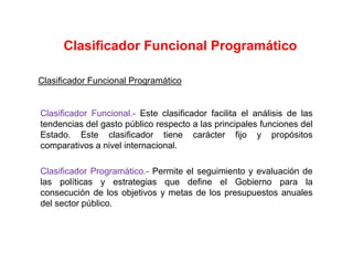 Clasificador Funcional Programático
Clasificador Funcional.- Este clasificador facilita el análisis de las
tendencias del gasto público respecto a las principales funciones del
Estado. Este clasificador tiene carácter fijo y propósitos
comparativos a nivel internacional.
Clasificador Programático.- Permite el seguimiento y evaluación de
las políticas y estrategias que define el Gobierno para la
consecución de los objetivos y metas de los presupuestos anuales
del sector público.
Clasificador Funcional Programático
 