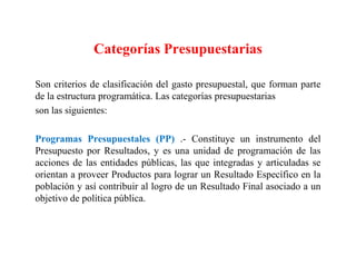 Categorías Presupuestarias
Son criterios de clasificación del gasto presupuestal, que forman parte
de la estructura programática. Las categorías presupuestarias
son las siguientes:
Programas Presupuestales (PP) .- Constituye un instrumento del
Presupuesto por Resultados, y es una unidad de programación de las
acciones de las entidades públicas, las que integradas y articuladas se
orientan a proveer Productos para lograr un Resultado Específico en la
población y así contribuir al logro de un Resultado Final asociado a un
objetivo de política pública.
 