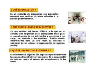 ¿ QUÉ ES UN SECTOR ?
Es un conjunto de organismos con propósitos
comunes que realizan acciones referidas a la
gestión gubernamental.
¿ QUÉ ES UN PLIEGO PRESUPUESTAL ?
Es una entidad del Sector Público, a la que se le
aprueba una asignación en el presupuesto anual para
el cumplimiento de as actividades y proyectos a su
cargo, de acuerdo a los objetivos institucionales
determinados para un año fiscal. La creación o
supresión de los pliegos presupuestarios se autoriza
por ley.
¿ QUÉ ES UNA UNIDAD EJECUTORA ?
Es una instancia orgánica con capacidad para desarrollar
funciones administrativas y contables. Es la responsable
de informar sobre el avance y/o cumplimiento de las
metas.
 
