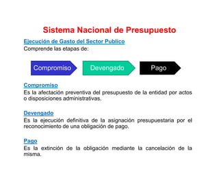 Ejecución de Gasto del Sector Publico
Comprende las etapas de:
Compromiso
Es la afectación preventiva del presupuesto de la entidad por actos
o disposiciones administrativas.
Devengado
Es la ejecución definitiva de la asignación presupuestaria por el
reconocimiento de una obligación de pago.
Pago
Es la extinción de la obligación mediante la cancelación de la
misma.
Compromiso Devengado Pago
Sistema Nacional de Presupuesto
 