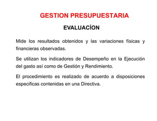 GESTION PRESUPUESTARIA
EVALUACÍON
Mide los resultados obtenidos y las variaciones físicas y
financieras observadas.
Se utilizan los indicadores de Desempeño en la Ejecución
del gasto así como de Gestión y Rendimiento.
El procedimiento es realizado de acuerdo a disposiciones
especificas contenidas en una Directiva.
 