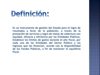 Es un instrumento de gestión del Estado para el logro de
resultados a favor de la población, a través de la
prestación de servicios y logro de metas de cobertura con
equidad, eficacia y eficiencia por las Entidades Públicas.
Establece los límites de gastos durante el año fiscal, por
cada una de las Entidades del Sector Público y los
ingresos que los financian, acorde con la disponibilidad
de los Fondos Públicos, a fin de mantener el equilibrio
fiscal.
 