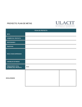 PROYECTO: PLAN DE METAS


                                 FICHA DE PROYECTO

 META


 NOMBRE DEL PROYECTO


 RESPONSABLE


 OBJETIVOS




 RESULTADOS ESPERADOS




 VARIABLES DE RIESGO



 PRESUPUESTO TOTAL
                         ₡0.00
 ESTIMADO DEL PROYECTO




INVOLUCRADOS
 