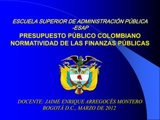 ESCUELA SUPERIOR DE ADMINISTRACIÓN PÚBLICA
-ESAP
DOCENTE: JAIME ENRIQUE ARREGOCÉS MONTERO
BOGOTÁ D.C., MARZO DE 2012
PRESUPUESTO PÚBLICO COLOMBIANO
NORMATIVIDAD DE LAS FINANZAS PÚBLICAS
 