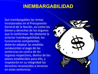 INEMBARGABILIDAD
Son inembargables las rentas
incorporadas en el Presupuesto
General de la Nación, así como los
bienes y derechos de los órganos
que lo conforman. No obstante la
anterior inembargabilidad, los
funcionarios competentes
deberán adoptar las medidas
conducentes al pago de las
sentencias en contra de los
órganos respectivos, dentro de los
plazos establecidos para ello, y
respetarán en su integridad los
derechos reconocidos a terceros
en estas sentencias.
 