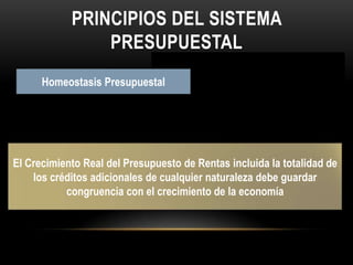 Principios del sistema presupuestalEl año fiscal comenzará el 1 de Enero y termina el 31 de Diciembre de cada año. Después del 31 de Diciembre de cada año PlanificaciónDeberá guardar concordancia con los contenidos del Plan Nacional de Desarrollo, Plan de Inversiones, Plan Financiero y Plan Operativo Anual de InversionesAnualidadUniversalidadUnidad de CajaProgramación IntegralEspecializaciónInembargabilidadCoherencia MacroeconómicaHomeostasis PresupuestalEl Presupuesto contendrá la totalidad de los gastos públicos que se espere realizar durante la vigencia fiscal respectivaCon el recaudo de todas las rentas  y recursos de capital se  atenderá el pago oportuno de la apropiaciones autorizadas en el Presupuesto General de la Nación Cada programa presupuestal  deberá complementar simultáneamente los gastos de inversión y de funcionamiento que las exigencias técnicas y administrativas demanden COMO NECESIDAD PARA SU EJECUCIÓN Y OPERACIÓNLas apropiaciones deben referirse en cada órgano de la administración a su objeto  y funciones, y se ejecutara estrictamente  conforme al fin para el cual fueron programadasSon inembargables  las rentas incorporadas en el Presupuesto General de la Nación así como los bienes y derechos de los órganos que lo conforman El presupuesto debe ser compatible con las metas macroeconómicas, fijadas por el gobiernoEl Crecimiento Real del Presupuesto de Rentas incluida la totalidad de los créditos adicionales de cualquier naturaleza debe guardar  congruencia con el crecimiento de la economía 