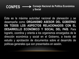 COnpesConsejo Nacional de Política Económica y SocialEsta es la máxima autoridad nacional de planeación y se desempeña como ORGANISMO ASESOR DEL GOBIERNO EN TODOS LOS ASPECTOS RELACIONADOS CON EL DESARROLLO ECONÓMICO Y SOCIAL DEL PAÍS. Para lograrlo, coordina y orienta a los organismos encargados de la dirección económica y social en el Gobierno, a través del estudio y aprobación de documentos sobre el desarrollo de políticas generales que son presentados en sesión.