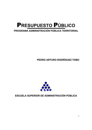 PRESUPUESTO PÚBLICO
PROGRAMA ADMINISTRACIÓN PÚBLICA TERRITORIAL




               PEDRO ARTURO RODRÍGUEZ TOBO




ESCUELA SUPERIOR DE ADMINISTRACIÓN PÚBLICA




                                              1
 