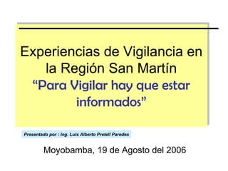 Experiencias de Vigilancia en la Región San Martín “Para Vigilar hay que estar informados” Moyobamba, 19 de Agosto del 2006 Presentado por : Ing. Luis Alberto Pretell Paredes 