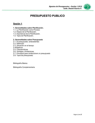 Apuntes de Presupuestos – Sesión 1-2018
Lcdo. Daniel García Y.
Página 1 de 17
PRESUPUESTO PUBLICO
Sesión 1
1. Generalidades sobre Planificación.
1.1. La Planificación como Proceso
1.2. Etapas de la Planificación.
1.3. Importancia de la Planificación.
1.4. Tipos de Planificación.
2. Generalidades sobre Presupuesto
2.1. El presupuesto: antecedentes
2.2. Definición
2.3. Ubicación en el tiempo
2.4Objetivos
2.5. Características
2.6. Ventajas y limitaciones
2.7. Principios para confeccionar un presupuesto
2.8. Tipos de presupuesto
Bibliografía Básica
Bibliografía Complementaria
 