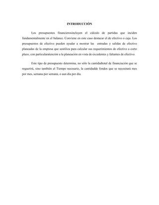 INTRODUCCIÓN

       Los presupuestos financierosincluyen el cálculo de partidas que inciden
fundamentalmente en el balance. Conviene en este caso destacar el de efectivo o caja. Los
presupuestos de efectivo pueden ayudar a mostrar las         entradas y salidas de efectivo
planeadas de la empresa que seutiliza para calcular sus requerimientos de efectivo a corto
plazo, con particularatención a la planeación en vista de excedentes y faltantes de efectivo.

       Este tipo de presupuesto determina, no sólo la cantidadtotal de financiación que se
requerirá, sino también el Tiempo necesario, la cantidadde fondos que se necesitará mes
por mes, semana por semana, o aun día por día.
 