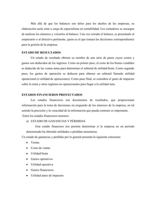Más allá de que los balances son útiles para los dueños de las empresas, su
elaboración suele estar a cargo de especialistas en contabilidad. Los contadores se encargan
de analizar los números y volcarlos al balance. Una vez cerrado el balance, es presentado al
empresario o al directivo pertinente, quien es el que tomara las decisiones correspondientes
para la gestión de la empresa.

ESTADO DE RESULTADOS
       Un estado de resultado obtiene su nombre de una serie de pasos cuyos costos y
gastos son deducidos de los ingresos. Como un primer paso, el costo de los bienes vendidos
es deducido de las ventas netas para determinar el subtotal de utilidad bruta. Como segundo
paso, los gastos de operación se deducen para obtener un subtotal llamado utilidad
operacional (o utilidad de operaciones). Como paso final, se considera el gasto de impuesto
sobre la renta y otros reglones no operacionales para llegar a la utilidad neta.


ESTADOS FINANCIEROS PROYECTADOS
       Los estados financieros son documentos de resultados, que proporcionan
información para la toma de decisiones en resguardo de los intereses de la empresa, en tal
sentido la precisión y la veracidad de la información que pueda contener es importante.
Entre los estados financieros tenemos:
   a) ESTADO DE GANANCIAS Y PÉRDIDAS
           Este estado financiero nos permite determinar si la empresa en un periodo
   determinado ha obtenido utilidades o pérdidas monetarias.
Un estado de ganancias y pérdidas por lo general presenta la siguiente estructura:
       Ventas
       Costo de ventas
       Utilidad bruta
       Gastos operativos
       Utilidad operativa
       Gastos financieros
       Utilidad antes de impuesto
 