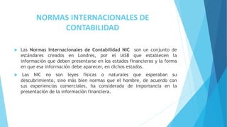 NORMAS INTERNACIONALES DE
CONTABILIDAD
 Las Normas Internacionales de Contabilidad NIC son un conjunto de
estándares creados en Londres, por el IASB que establecen la
información que deben presentarse en los estados financieros y la forma
en que esa información debe aparecer, en dichos estados.
 Las NIC no son leyes físicas o naturales que esperaban su
descubrimiento, sino más bien normas que el hombre, de acuerdo con
sus experiencias comerciales, ha considerado de importancia en la
presentación de la información financiera.
 
