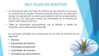NIC7.FLUJO DE EFECTIVO
 La información sobre los flujos de efectivo de una empresa es útil para
los usuarios de los estados financieros porque provee de una base para
evaluar la capacidad de la empresa para generar efectivo y equivalentes
de efectivo, así como para evaluar las necesidades de la empresa de
utilizar esos flujos de efectivo.
 Debe ser presentado conjuntamente con el balance y estado de
resultados, para cada período requerido.
Los conceptos utilizados en la preparación de un flujo de efectivo son los
siguientes:
 Efectivo
 Equivalentes de efectivo
 Actividades de operación
 Actividades de inversión
 Actividades de financiamiento
 