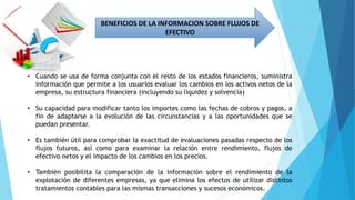 BENEFICIOS DE LA INFORMACION SOBRE FLUJOS DE
EFECTIVO
• Cuando se usa de forma conjunta con el resto de los estados financieros, suministra
información que permite a los usuarios evaluar los cambios en los activos netos de la
empresa, su estructura financiera (incluyendo su liquidez y solvencia)
• Su capacidad para modificar tanto los importes como las fechas de cobros y pagos, a
fin de adaptarse a la evolución de las circunstancias y a las oportunidades que se
puedan presentar.
• Es también útil para comprobar la exactitud de evaluaciones pasadas respecto de los
flujos futuros, así como para examinar la relación entre rendimiento, flujos de
efectivo netos y el impacto de los cambios en los precios.
• También posibilita la comparación de la información sobre el rendimiento de la
explotación de diferentes empresas, ya que elimina los efectos de utilizar distintos
tratamientos contables para las mismas transacciones y sucesos económicos.
 