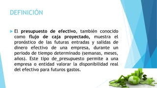 DEFINICIÓN
 El presupuesto de efectivo, también conocido
como flujo de caja proyectado, muestra el
pronóstico de las futuras entradas y salidas de
dinero efectivo de una empresa, durante un
periodo de tiempo determinado (semanas, meses,
años). Este tipo de presupuesto permite a una
empresa o entidad valorar la disponibilidad real
del efectivo para futuros gastos.
 