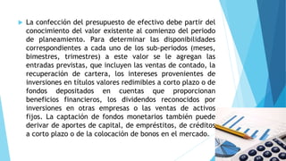  La confección del presupuesto de efectivo debe partir del
conocimiento del valor existente al comienzo del periodo
de planeamiento. Para determinar las disponibilidades
correspondientes a cada uno de los sub-periodos (meses,
bimestres, trimestres) a este valor se le agregan las
entradas previstas, que incluyen las ventas de contado, la
recuperación de cartera, los intereses provenientes de
inversiones en títulos valores redimibles a corto plazo o de
fondos depositados en cuentas que proporcionan
beneficios financieros, los dividendos reconocidos por
inversiones en otras empresas o las ventas de activos
fijos. La captación de fondos monetarios también puede
derivar de aportes de capital, de empréstitos, de créditos
a corto plazo o de la colocación de bonos en el mercado.
 