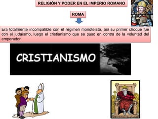 Era totalmente incompatible con el régimen monoteísta, así su primer choque fue
con el judaísmo, luego el cristianismo que se puso en contra de la voluntad del
emperador
RELIGIÓN Y PODER EN EL IMPERIO ROMANO
ROMA
 