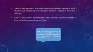 Nota: Las facturas electrónicas se
presentarán del contribuyente que se
encuentre en Servicios en Línea y de
los dependientes registrados
previamente.
 Cuando se haya registrado la información correctamente se deberá presionar el botón
“Guardar”, caso contrario se presionará el botón “Cancelar” para borrar la información
registrada.
 Cuando se haya guardado la información el sistema presentará la pantalla para editar el
anexo con las facturas electrónicas y/o físicas.
 
