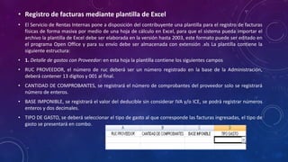 • Registro de facturas mediante plantilla de Excel
• El Servicio de Rentas Internas pone a disposición del contribuyente una plantilla para el registro de facturas
físicas de forma masiva por medio de una hoja de cálculo en Excel, para que el sistema pueda importar el
archivo la plantilla de Excel debe ser elaborada en la versión hasta 2003, este formato puede ser editado en
el programa Open Office y para su envío debe ser almacenada con extensión .xls La plantilla contiene la
siguiente estructura:
• 1. Detalle de gastos con Proveedor: en esta hoja la plantilla contiene los siguientes campos
• RUC PROVEEDOR, el número de ruc deberá ser un número registrado en la base de la Administración,
deberá contener 13 dígitos y 001 al final.
• CANTIDAD DE COMPROBANTES, se registrará el número de comprobantes del proveedor solo se registrará
número de enteros.
• BASE IMPONIBLE, se registrará el valor del deducible sin considerar IVA y/o ICE, se podrá registrar números
enteros y dos decimales.
• TIPO DE GASTO, se deberá seleccionar el tipo de gasto al que corresponde las facturas ingresadas, el tipo de
gasto se presentará en combo.
 
