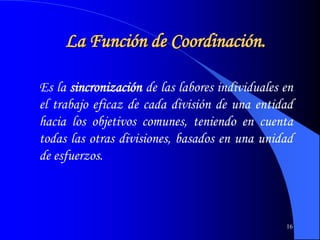 16
La Función de Coordinación.
Es la sincronización de las labores individuales en
el trabajo eficaz de cada división de una entidad
hacia los objetivos comunes, teniendo en cuenta
todas las otras divisiones, basados en una unidad
de esfuerzos.
 