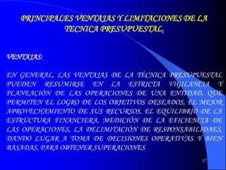 17
PRINCIPALES VENTAJAS Y LIMITACIONES DE LA
TECNICA PRESUPUESTAL.
VENTAJAS:
EN GENERAL, LAS VENTAJAS DE LA TÉCNICA PRESUPUESTAL
PUEDEN RESUMIRSE EN LA ESTRICTA VIGILANCIA Y
PLANEACIÓN DE LAS OPERACIONES DE UNA ENTIDAD, QUE
PERMITEN EL LOGRO DE LOS OBJETIVOS DESEADOS, EL MEJOR
APROVECHAMIENTO DE SUS RECURSOS, EL EQUILIBRIO DE LA
ESTRUCTURA FINANCIERA, MEDICIÓN DE LA EFICIENCIA DE
LAS OPERACIONES, LA DELIMITACIÓN DE RESPONSABILIDAES,
DANDO LUGAR A TOMA DE DECISIONES OPERATIVAS Y BIEN
BASADAS, PARA OBTENER SUPERACIONES
 