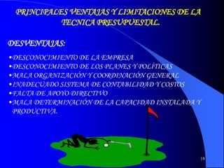 18
PRINCIPALES VENTAJAS Y LIMITACIONES DE LA
TECNICA PRESUPUESTAL.
DESVENTAJAS:
•DESCONOCIMIENTO DE LA EMPRESA
•DESCONOCIMIENTO DE LOS PLANES Y POLÍTICAS
•MALA ORGANIZACIÓN Y COORDINACIÓN GENERAL
•INADECUADO SISTEMA DE CONTABILIDAD Y COSTOS
•FALTA DE APOYO DIRECTIVO
•MALA DETERMINACIÓN DE LA CAPACIDAD INSTALADA Y
PRODUCTIVA.
 