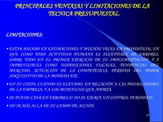 19
PRINCIPALES VENTAJAS Y LIMITACIONES DE LA
TECNICA PRESUPUESTAL.
LIMITACIONES:
•ESTAR BASADO EN ESTIMACIONES Y MUCHAS VECES EN PRONOSTICOS, EN
QUE COMO TODA ACTIVIDAD HUMANA ES SUCEPTIBLE DE ERRORES,
SOBRE TODO EN EL PRIMER EJERCICIO DE SU IMPLEMENTACIÓN, Y A
IMPREVISIBLES COMO DISPOSICIONES FISCALES, TENDENCIAS DEL
MERCADO, ACTUACIÓN DE LA COMPETENCIA, PÉRDIDA DEL PODER
ADQUISITIVO DE LA MONEDA ETC.
•EN SU COSTO, CUANDO ES ELEVADO, EN RELACIÓN A LAS POSIBILIDADES
DE LA EMPRESA, Y A LOS BENEFICIOS QUE APORTA.
•SE PUEDE CAER EN ERRORES SI NO SE EJERCE UN CONTROL PERIODICO.
•NO IR MÁS ALLA DE SU CAMPO DE ACCIÓN.
 