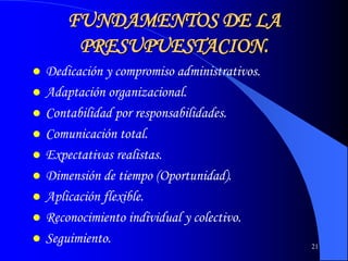 21
FUNDAMENTOS DE LA
PRESUPUESTACION.
 Dedicación y compromiso administrativos.
 Adaptación organizacional.
 Contabilidad por responsabilidades.
 Comunicación total.
 Expectativas realistas.
 Dimensión de tiempo (Oportunidad).
 Aplicación flexible.
 Reconocimiento individual y colectivo.
 Seguimiento.
 