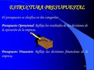 24
ESTRUCTURA PRESUPUESTAL
El presupuesto se clasifica en dos categorías:
Presupuesto Operacional: Refleja los resultados de las decisiones de
la operación de la empresa.
Presupuesto Financiero: Refleja las decisiones financieras de la
empresa.
 