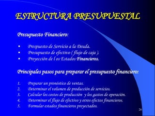 26
ESTRUCTURA PRESUPUESTAL
Presupuesto Financiero:
• Prespuesto de Servicio a la Deuda.
• Presupuesto de efectivo ( flujo de caja ).
• Proyección de l os Estados Financieros.
Principales pasos para preparar el presupuesto financiero:
1. Preparar un pronóstico de ventas.
2. Determinar el volumen de producción de servicios.
3. Calcular los costos de producción y los gastos de operación.
4. Determinar el flujo de efectivo y otros efectos financieros.
5. Formular estados financieros proyectados.
 
